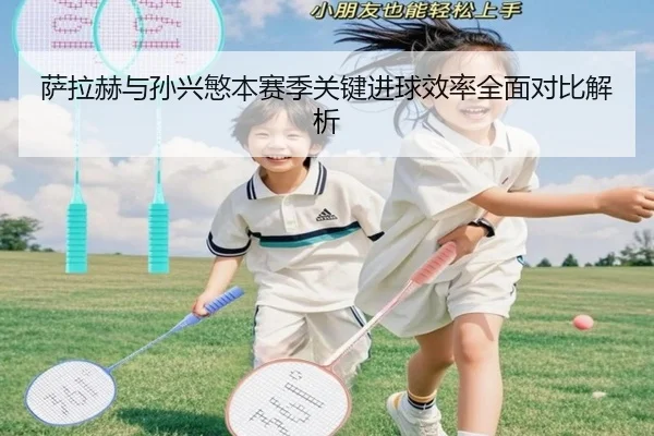 萨拉赫与孙兴慜本赛季关键进球效率全面对比解析