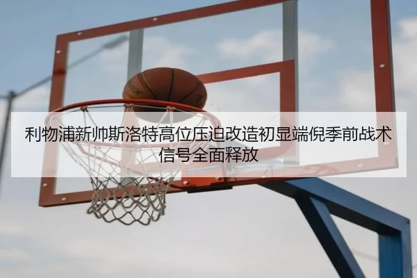 利物浦新帅斯洛特高位压迫改造初显端倪季前战术信号全面释放